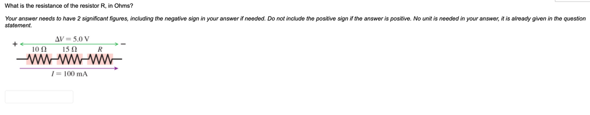 What is the resistance of the resistor R, in Ohms?
Your answer needs to have 2 significant figures, including the negative sign in your answer if needed. Do not include the positive sign if the answer is positive. No unit is needed in your answer, it is already given in the question
statement.
AV= 5.0 V
+
10 N
15 N
R
-wW-wW WW-
|= 100 mA
