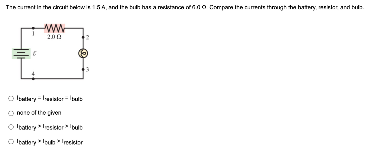 The current in the circuit below is 1.5 A, and the bulb has a resistance of 6.0 Q. Compare the currents through the battery, resistor, and bulb.
2.0 N
4
O Ibattery = Iresistor = Ibulb
none of the given
O Ibattery > Iresistor > Ibulb
O Ibattery > Ibulb > Iresistor
O O
