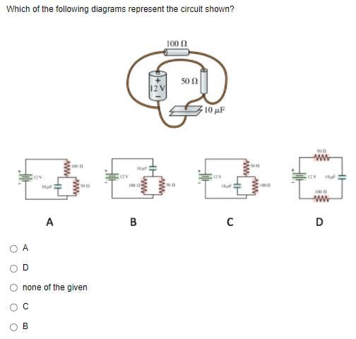 Which of the following diagrams represent the circuit shown?
100 1
50 n
10 uF
ww
A
B
D
A
D
none of the given
ww
ww
ww
B.
