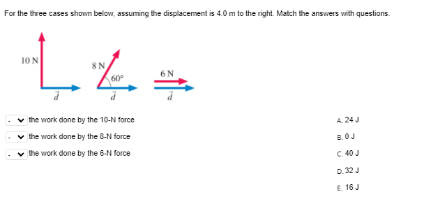 For the three cases shown below, assuming the displacement is 4.0 m to the right. Match the answers with questions.
10 N
8N
6N
the work done by the 10-N force
A. 24 J
the work done by the 8-N force
B. OJ
the work done by the 6-N force
C. 40 J
D. 32 J
E. 16 J
>
