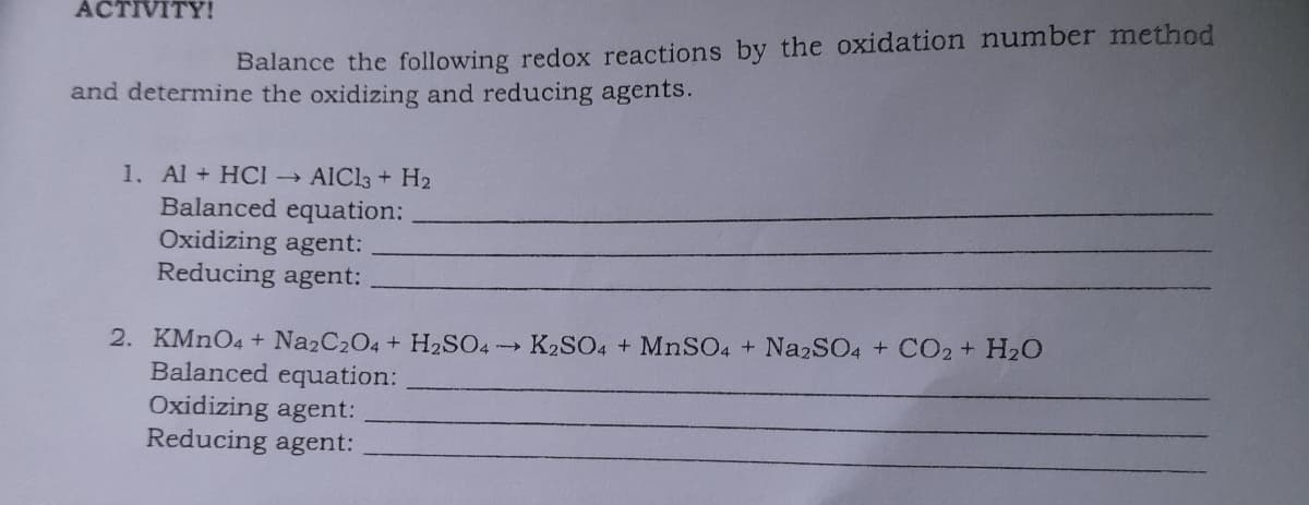 ACTIVITY!
Balance the following redox reactions by the oxidation number method
and determine the oxidizing and reducing agents.
1. Al + HCI
Balanced equation:
Oxidizing agent:
Reducing agent:
AIC13 + H2
2. KMNO4 + Na2C204 + H2SO4 K2SO4 + MNSO4 + Na2SO4 + CO2+ H2O
Balanced equation:
Oxidizing agent:
Reducing agent:
