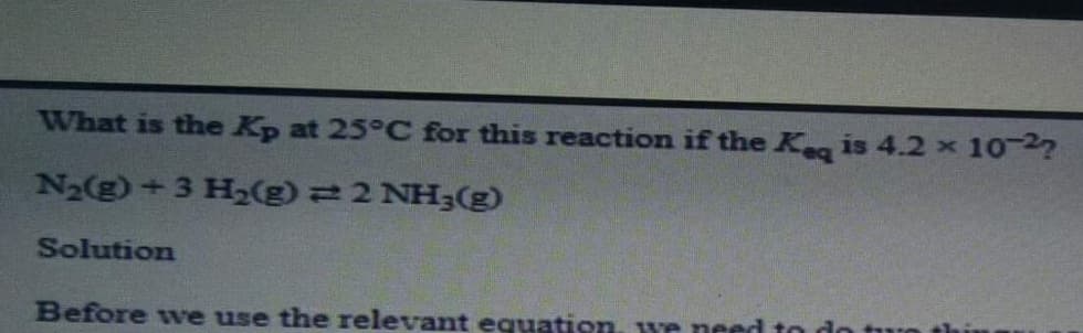 What is the Kp at 25°C for this reaction if the K is 4.2 x 102?
N2(g) +3 H2(g) 22 NH3(g)
Solution
Before wve use the relevant equation. we need to do
