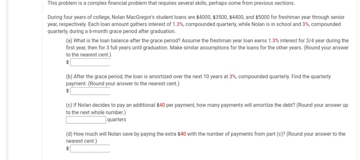 This problem is a complex financial problem that requires several skills, perhaps some from previous sections.
During four years of college, Nolan MacGregor's student loans are $4000, $3500, $4400, and $5000 for freshman year through senior
year, respectively. Each loan amount gathers interest of 1.3%, compounded quarterly, while Nolan is in school and 3%, compounded
quarterly, during a 6-month grace period after graduation.
(a) What is the loan balance after the grace period? Assume the freshman year loan earns 1.3% interest for 3/4 year during the
first year, then for 3 full years until graduation. Make similar assumptions for the loans for the other years. (Round your answer
to the nearest cent.)
(b) After the grace period, the loan is amortized over the next 10 years at 3%, compounded quarterly. Find the quarterly
payment. (Round your answer to the nearest cent.)
(c) If Nolan decides to pay an additional $40 per payment, how many payments will amortize the debt? (Round your answer up
to the next whole number.)
quarters
(d) How much will Nolan save by paying the extra $40 with the number of payments from part (c)? (Round your answer to the
nearest cent.)

