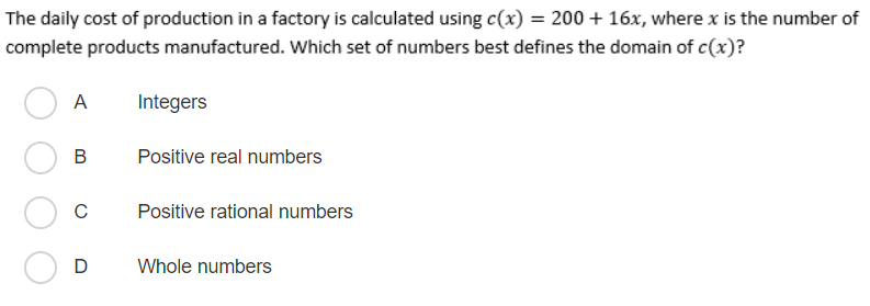 The daily cost of production in a factory is calculated using c(x) = 200 + 16x, where x is the number of
complete products manufactured. Which set of numbers best defines the domain of c(x)?
A
Integers
Positive real numbers
C
Positive rational numbers
D
Whole numbers
