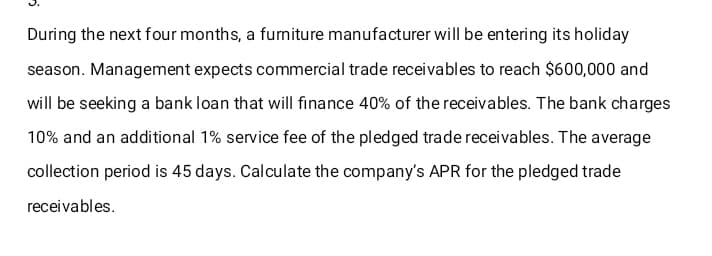 During the next four months, a furniture manufacturer will be entering its holiday
season. Management expects commercial trade receivables to reach $600,000 and
will be seeking a bank loan that will finance 40% of the receivables. The bank charges
10% and an additional 1% service fee of the pledged trade receivables. The average
collection period is 45 days. Calculate the company's APR for the pledged trade
receivables.
