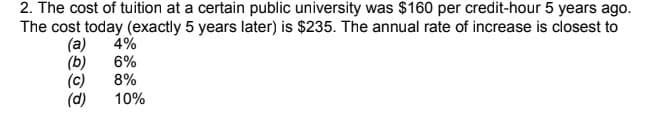 2. The cost of tuition at a certain public university was $160 per credit-hour 5 years ago.
The cost today (exactly 5 years later) is $235. The annual rate of increase is closest to
4%
(a)
(b)
(c)
(d)
6%
8%
10%
