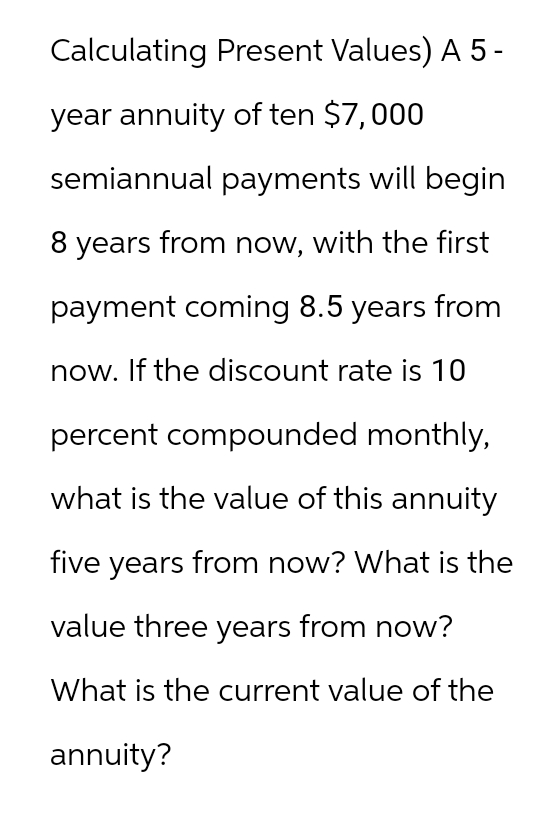 Calculating Present Values) A5-
year annuity of ten $7,000
semiannual payments will begin
8 years from now, with the first
payment coming 8.5 years from
now. If the discount rate is 10
percent compounded monthly,
what is the value of this annuity
five years from now? What is the
value three years from now?
What is the current value of the
annuity?