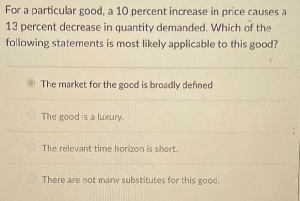 For a particular good, a 10 percent increase in price causes a
13 percent decrease in quantity demanded. Which of the
following statements is most likely applicable to this good?
The market for the good is broadly defined
The good is a luxury.
The relevant time horizon is short.
There are not many substitutes for this good.
