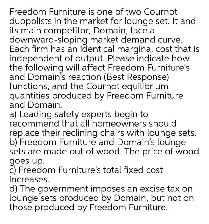 Freedom Furniture is one of two Cournot
duopolists in the market for lounge set. It and
its main competitor, Domain, face a
downward-sloping market demand curve.
Each firm has an identical marginal cost that is
independent of output. Please indicate how
the following will affect Freedom Furniture's
and Domain's reaction (Best Response)
functions, and the Cournot equilibrium
quantities produced by Freedom Furniture
and Domain.
a) Leading safety experts begin to
recommend that all homeowners should
replace their reclining chairs with lounge sets.
b) Freedom Furniture and Domain's lounge
sets are made out of wood. The price of wood
goes up.
c) Freedom Furniture's total fixed cost
increases.
d) The government imposes an excise tax on
lounge sets produced by Domain, but not on
those produced by Freedom Furniture.
