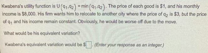 Kwabena's utility function is U(q1,92) =min (q1,92)- The price of each good is $1, and his monthly
income is $8,000. His firm wants him to relocate to another city where the price of q, is $3, but the price
of q, and his income remain constant. Obviously, he would be worse off due to the move.
What would be his equivalent variation?
Kwabena's equivalent variation would be $. (Enter your response as an integer.)
