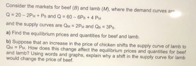 Consider the markets for beef (B) and lamb (M), where the demand curves are
Q = 20 – 2PM + Ps and Q = 60 – 6PB + 4 PM
and the supply curves are QM = 2PM and QB = 3P8.
a) Find the equilibrium prices and quantities for beef and lamb.
b) Suppose that an increase in the price of chicken shifts the supply curve of lamb to
QM = PM. How does this change affect the equilibrium prices and quantities for beef
and lamb? Using words and graphs, explain why a shift in the supply curve for lamb
would change the price of beef.

