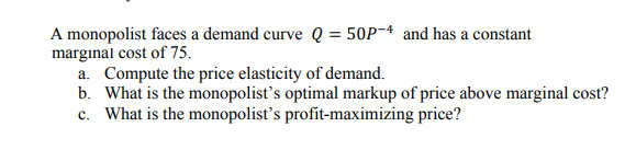 A monopolist faces a demand curve Q = 50P~ª and has a constant
margınal cost of 75.
a. Compute the price elasticity of demand.
b. What is the monopolist's optimal markup of price above marginal cost?
c. What is the monopolist's profit-maximizing price?
