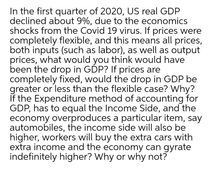 In the first quarter of 2020, US real GDP
declined about 9%, due to the economics
shocks from the Covid 19 virus. If prices were
completely flexible, and this means all prices,
both inputs (such as labor), as well as output
prices, what would you think would have
been the drop in GDP? If prices are
completely fixed, would the drop in GDP be
greater or less than the flexible case? Why?
If the Expenditure method of accounting for
GDP, has to equal the Income Side, and the
economy overproduces a particular item, say
automobiles, the income side will also be
higher, workers will buy the extra cars with
extra income and the economy can gyrate
indefinitely higher? Why or why not?
