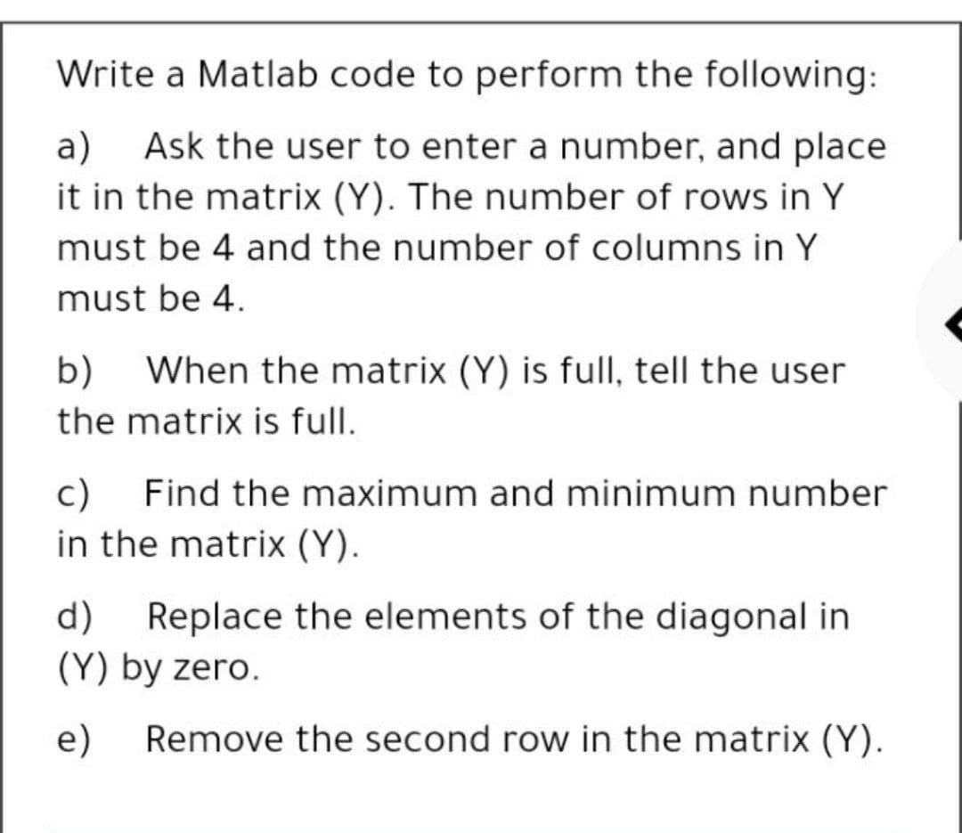 Write a Matlab code to perform the following:
а)
Ask the user to enter a number, and place
it in the matrix (Y). The number of rows in Y
must be 4 and the number of columns in Y
must be 4.
b) When the matrix (Y) is full, tell the user
the matrix is full.
c)
in the matrix (Y).
Find the maximum and minimum number
d)
Replace the elements of the diagonal in
(Y) by zero.
e)
Remove the second row in the matrix (Y).
