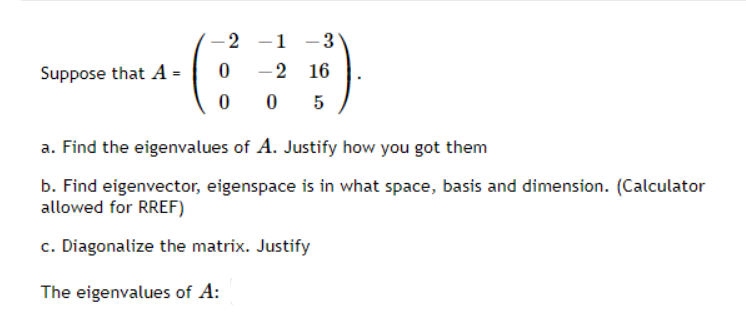 -2
-1 -3
Suppose that A =
-2 16
0 5
a. Find the eigenvalues of A. Justify how you got them
b. Find eigenvector, eigenspace is in what space, basis and dimension. (Calculator
allowed for RREF)
c. Diagonalize the matrix. Justify
The eigenvalues of A:
