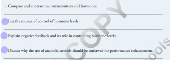 1. Compare and contrast neurotransmitters and hormones.
List the sources of control of hormone levels.
Explain negative feedback and its role in controlling hormone levels.
SOPY
Discuss why the use of anabolic steroids should be outlawed for performance enhancement.
gois
