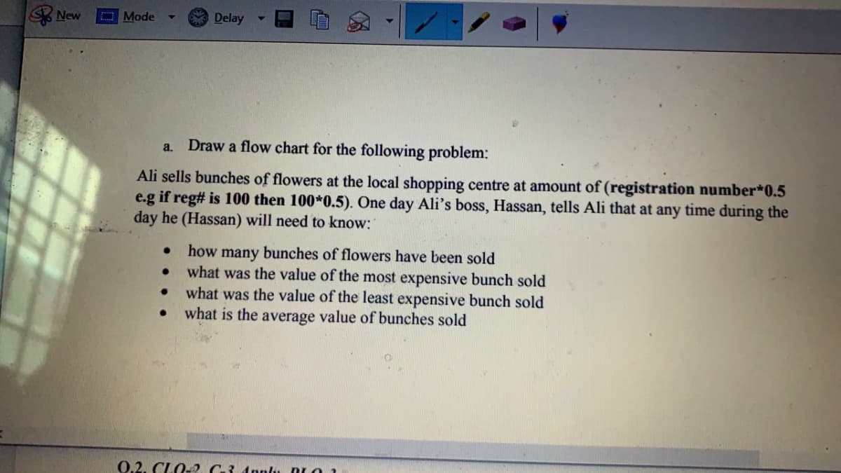 New
O Mode
A Delay
Draw a flow chart for the following problem:
a.
Ali sells bunches of flowers at the local shopping centre at amount of (registration number*0.5
e.g if reg# is 100 then 100*0.5). One day Ali's boss, Hassan, tells Ali that at any time during the
day he (Hassan) will need to know:
how
bunches of flowers have been sold
many
what was the value of the most expensive bunch sold
what was the value of the least expensive bunch sold
what is the average value of bunches sold
0.2. CLO-2 G3 Apnlu BLO 1
