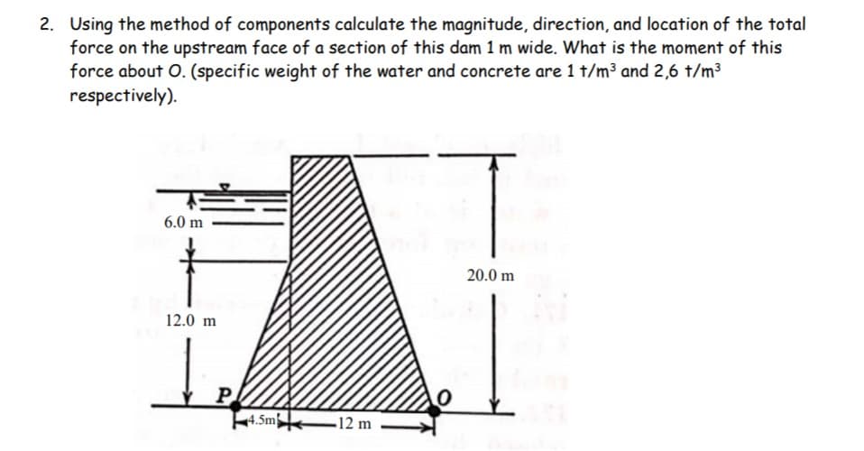 2. Using the method of components calculate the magnitude, direction, and location of the total
force on the upstream face of a section of this dam 1 m wide. What is the moment of this
force about O. (specific weight of the water and concrete are 1 t/m³ and 2,6 t/m3
respectively).
6.0 m
t
20.0 m
12.0 m
P
4.5m
-12 m
