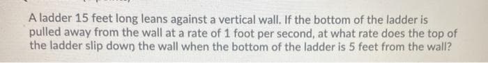 A ladder 15 feet long leans against a vertical wall. If the bottom of the ladder is
pulled away from the wall at a rate of 1 foot per second, at what rate does the top of
the ladder slip down the wall when the bottom of the ladder is 5 feet from the wall?
