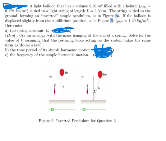 A light balloon that has a volume 2.50 m³ filled with a helium (pne =
0.179 kg/m*) is tied to a light string of length L = 5.50 m. The string is tied to the
ground, forming an "inverted" simple pendulum, as in Figure 2a. If the balloon is
displaced slightly from the equilibrium position, as in Figure 2b (Pair = 1.29 kg/m³).
Determine
a) the spring constant, k,
(Hint : Use an analogy with the mass hanging at the end of a spring. Solve for the
value of k assuming that the restoring force acting on the system takes the same
form as Hooke's law),
b) the time period of its simple harmonic motion
c) the frequency of the simple harmonic motion.
He
Не
Air
Air
Figure 2: Inverted Pendulum for Question 5
