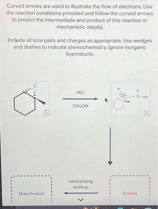 Curved arrows are used to illustrate the flow of electrons. Use
the reaction conditions provided and follow the curved arrows
to predict the intermediate and product of this reaction or
mechanistic step(s).
Include all lone pairs and charges as appropriate. Use wedges
and dashes to indicate stereochemistry. Ignore inorganic
byproducts.
Draw Product
Q
HCI
CH3OH
neutralizing
workup
-6-CH₂
CH₂
Drawing