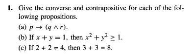 1. Give the converse and contrapositive for each of the fol-
lowing propositions.
(a) p → (q^r).
(b) If x + y = 1, then x² + y² ≥ 1.
(c) If 2 + 2 = 4, then 3 + 3 = 8.