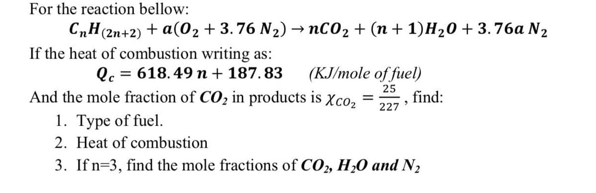 For the reaction bellow:
CnH(2n+2) + a(02 + 3.76 N2) → nC02 + (n + 1)H20 + 3.76a N2
If the heat of combustion writing as:
Qc = 618. 49 n + 187. 83
And the mole fraction of CO2 in products is xco,
(KJ/mole of fuel)
25
find:
227
1. Type of fuel.
2. Heat of combustion
3. If n=3, find the mole fractions of CO2, H20 and N2
