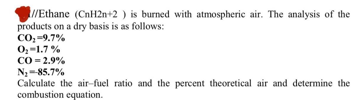 //Ethane (CnH2n+2 ) is burned with atmospheric air. The analysis of the
products on a dry basis is as follows:
СО39.7%
02=1.7 %
CO = 2.9%
N2 =-85.7%
Calculate the air-fuel ratio and the percent theoretical air and determine the
combustion equation.
%3D
