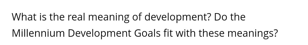 What is the real meaning of development? Do the
Millennium Development Goals fit with these meanings?
