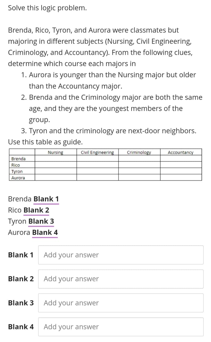 Solve this logic problem.
Brenda, Rico, Tyron, and Aurora were classmates but
majoring in different subjects (Nursing, Civil Engineering,
Criminology, and Accountancy). From the following clues,
determine which course each majors in
1. Aurora is younger than the Nursing major but older
than the Accountancy major.
2. Brenda and the Criminology major are both the same
age, and they are the youngest members of the
group.
3. Tyron and the criminology are next-door neighbors.
Use this table as guide.
Nursing
Civil Engineering
Criminology
Accountancy
Brenda
Rico
Tyron
Aurora
Brenda Blank 1
Rico Blank 2
Tyron Blank 3
Aurora Blank 4
Blank 1
Add your answer
Blank 2
Add your answer
Blank 3
Add your answer
Blank 4
Add your answer
