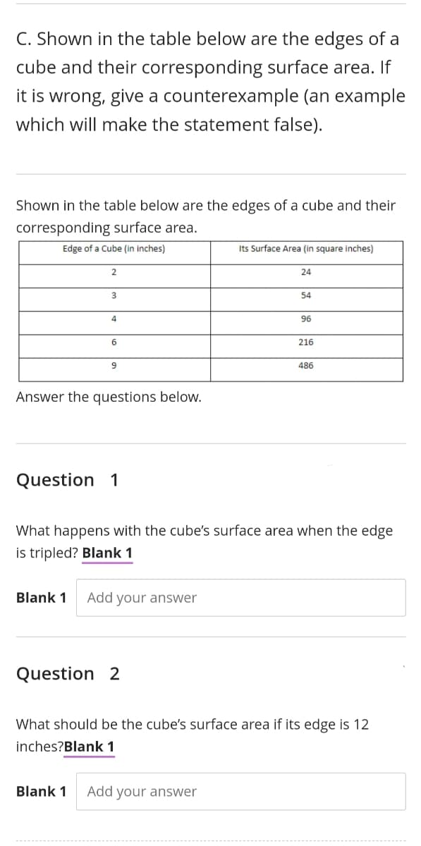 C. Shown in the table below are the edges of a
cube and their corresponding surface area. If
it is wrong, give a counterexample (an example
which will make the statement false).
Shown in the table below are the edges of a cube and their
corresponding surface area.
Edge of a Cube (in inches)
Its Surface Area (in square inches)
2
24
54
4.
96
6
216
486
Answer the questions below.
Question 1
What happens with the cube's surface area when the edge
is tripled? Blank 1
Blank 1
Add your answer
Question 2
What should be the cube's surface area if its edge is 12
inches?Blank 1
Blank 1
Add your answer
