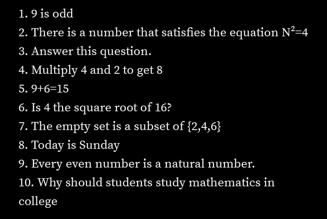 1. 9 is odd
2. There is a number that satisfies the equation N?=4
3. Answer this question.
4. Multiply 4 and 2 to get 8
5. 9+6=15
6. Is 4 the square root of 16?
7. The empty set is a subset of {2,4,6}
8. Today is Sunday
9. Every even number is a natural number.
10. Why should students study mathematics in
college
