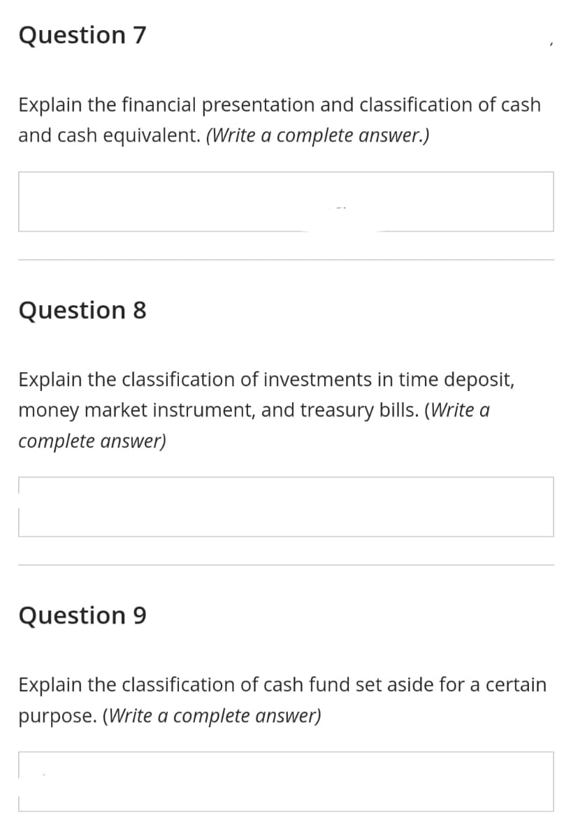 Question 7
Explain the financial presentation and classification of cash
and cash equivalent. (Write a complete answer.)
Question 8
Explain the classification of investments in time deposit,
money market instrument, and treasury bills. (Write a
complete answer)
Question 9
Explain the classification of cash fund set aside for a certain
purpose. (Write a complete answer)
