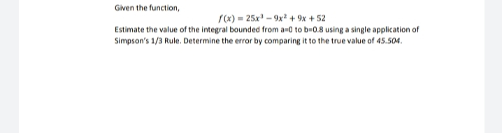 Given the function,
S(x) = 25x – 9x² + 9x + 52
Estimate the value of the integral bounded from a-0 to b=0.8 using a single application of
Simpson's 1/3 Rule. Determine the error by comparing it to the true value of 45.504.
