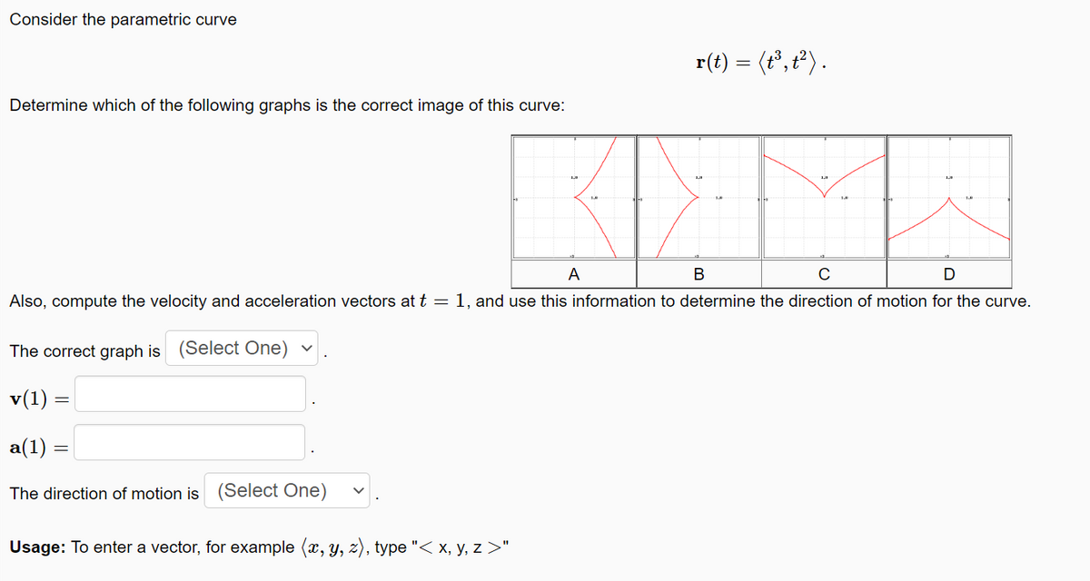 Consider the parametric curve
r(t) = (t°, t²) .
Determine which of the following graphs is the correct image of this curve:
A
C
Also, compute the velocity and acceleration vectors at t =1, and use this information to determine the direction of motion for the curve.
The correct graph is (Select One)
v(1) =|
a(1) :
The direction of motion is (Select One)
Usage: To enter a vector, for example (x, y, z), type "< x, y, z >"
