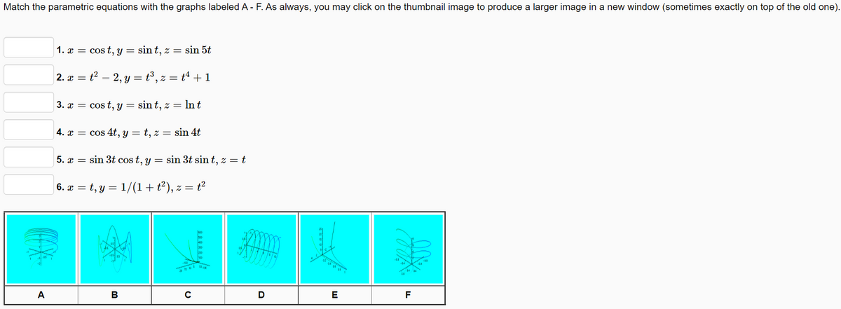 Match the parametric equations with the graphs labeled A - F. As always, you may click on the thumbnail image to produce a larger image in a new window (sometimes exactly on top of the old one).
1. x = cos t, y
sin t, z = sin 5t
2. x
= t? – 2, y = t³, z = tª + 1
3. x = cos t, y = sin t, z = In t
4. x =
cos 4t, y = t, z =
sin 4t
5. x = sin 3t cos t, y
sin 3t sin t, z = t
| 6. x = t, y = 1/(1+t²), z = t²
ha
A
В
E
F
