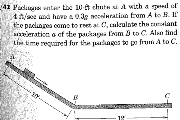 /42 Packages enter the 10-ft chute at A with a speed of
4 ft/sec and have a 0.3g acceleration from A to B. If
the packages come to rest at C, calculate the constant
acceleration a of the packages from B to C. Also find
the time required for the packages to go from A to C.
A
10'-
B
12
C
