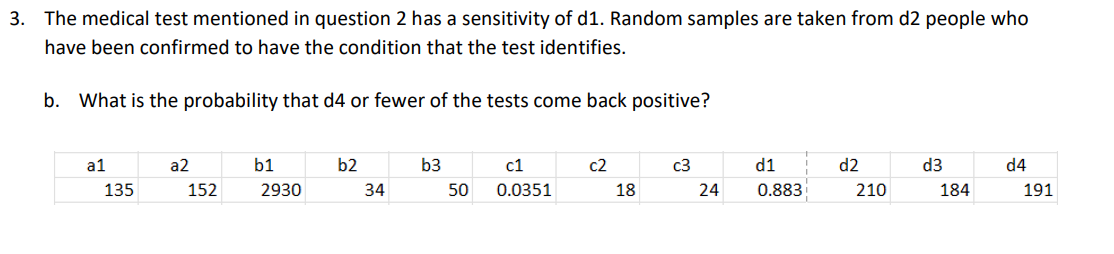 3. The medical test mentioned in question 2 has a sensitivity of d1. Random samples are taken from d2 people who
have been confirmed to have the condition that the test identifies.
b. What is the probability that d4 or fewer of the tests come back positive?
a1
135
a2
152
b1
2930
b2
34
b3
50
c1
0.0351
c2
18
c3
24
d1
0.883
d2
210
d3
184
d4
191