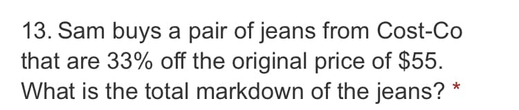 13. Sam buys a pair of jeans from Cost-Co
that are 33% off the original price of $55.
What is the total markdown of the jeans? *
