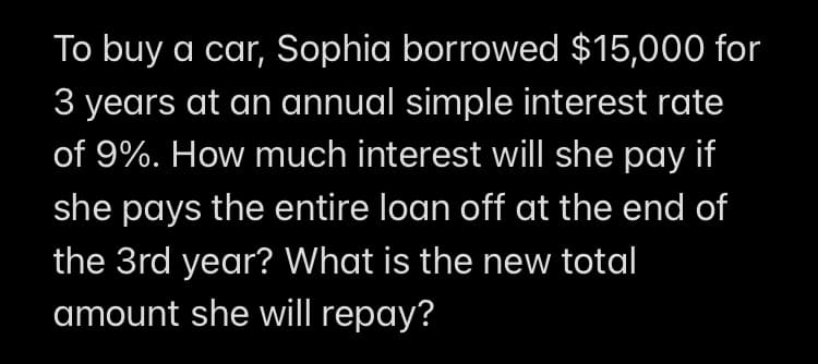 To buy a car, Sophia borrowed $15,000 for
3 years at an annual simple interest rate
of 9%. How much interest will she pay if
she pays the entire loan off at the end of
the 3rd year? What is the new total
amount she will repay?
