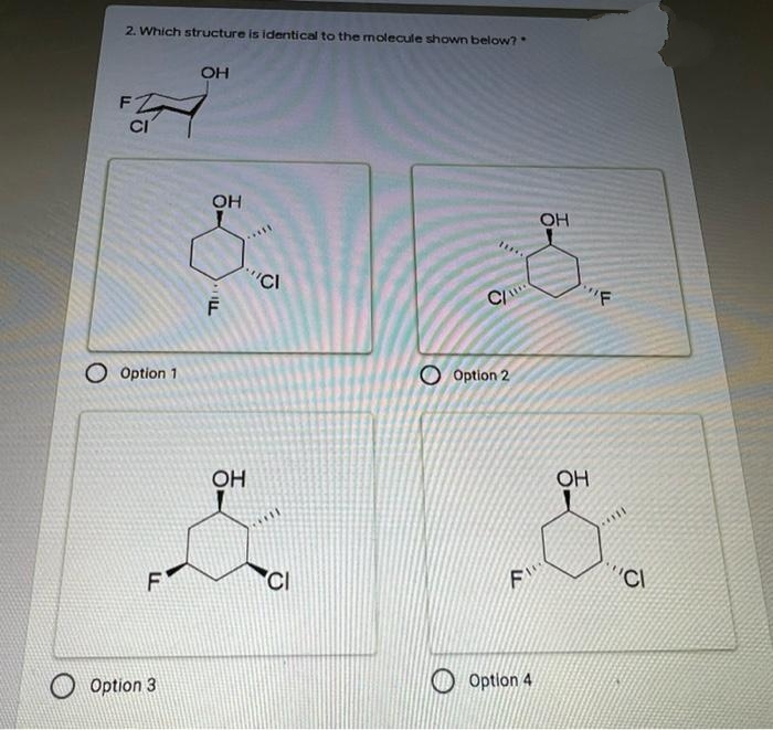 2. Which structure is identical to the molecule shown below?
OH
F
CI
OH
OH
CI
C
"F
O Option 1
O Option 2
OH
OH
F
CI
'CI
Option 3
Option 4
ILL
