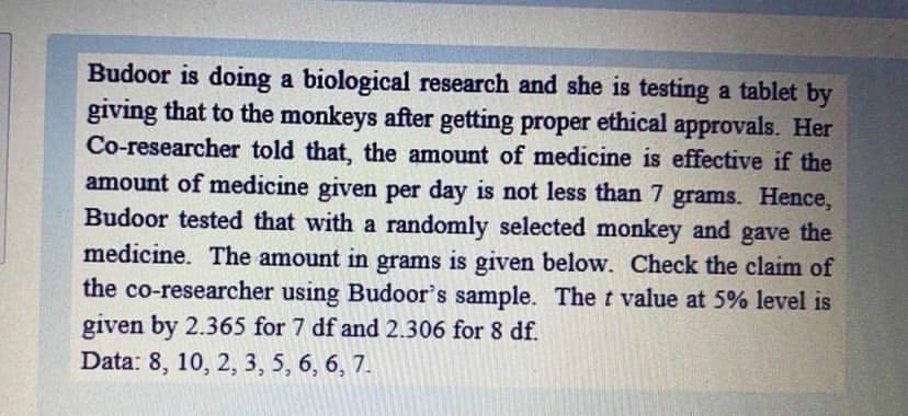 Budoor is doing a biological research and she is testing a tablet by
giving that to the monkeys after getting proper ethical approvals. Her
Co-researcher told that, the amount of medicine is effective if the
amount of medicine given per day is not less than 7 grams. Hence,
Budoor tested that with a randomly selected monkey and gave the
medicine. The amount in grams is given below. Check the claim of
the co-researcher using Budoor's sample. The t value at 5% level is
given by 2.365 for 7 df and 2.306 for 8 df.
Data: 8, 10, 2, 3, 5, 6, 6, 7.
