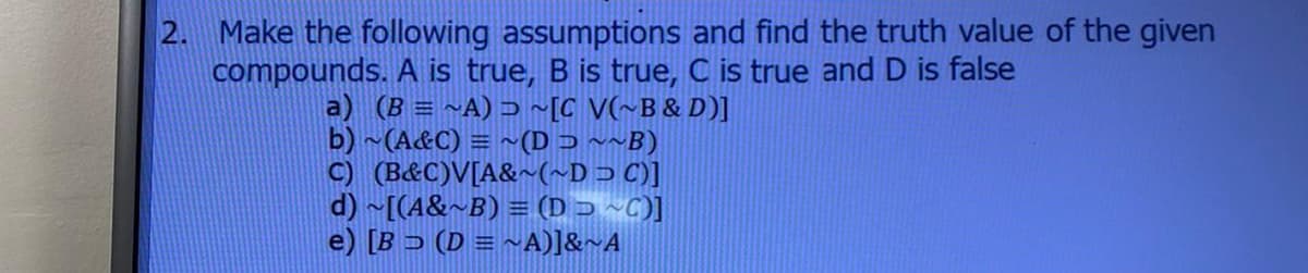 2. Make the following assumptions and find the truth value of the given
compounds. A is true, B is true, C is true and D is false
a) (B = ~A) ɔ ~[C V(~B& D)]
b) ~(A&C) = ~(D ɔ ~~B)
C) (B&C)V[A&~(~Dɔ C)]
d) ~[(A&~B) = (D J ~C)]
e) [B > (D = ~A)]&~A
