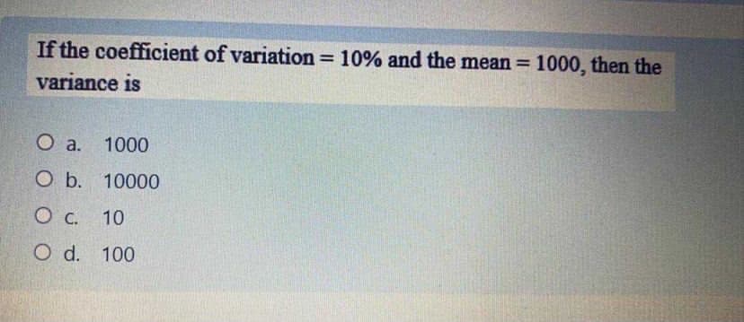 If the coefficient of variation = 10% and the mean = 1000, then the
%3D
%3D
variance is
O a.
1000
O b. 10000
O C. 10
O d. 100
