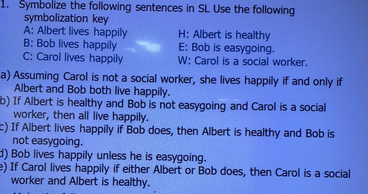 1. Symbolize the following sentences in SL Use the following
symbolization key
A: Albert lives happily
B: Bob lives happily
C: Carol lives happily
H: Albert is healthy
E: Bob is easygoing.
W: Carol is a social worker.
a) Assuming Carol is not a social worker, she lives happily if and only if
Albert and Bob both live happily.
b) If Albert is healthy and Bob is not easygoing and Carol is a social
worker, then all live happily.
-) If Albert lives happily if Bob does, then Albert is healthy and Bob is
not easygoing.
d) Bob lives happily unless he is easygoing.
e) If Carol lives happily if either Albert or Bob does, then Carol is a social
worker and Albert is healthy.
