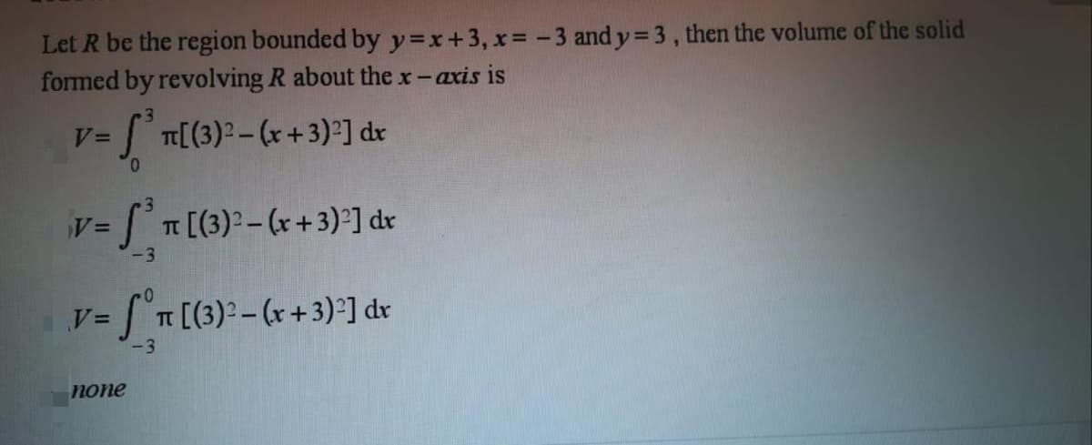 Let R be the region bounded by y=x+3, x%= -3 and y= 3, then the volume of the solid
formed by revolving R about the x-axis is
[(3)²-(r+3) ] dr
T [(3)2– (x+3)°] dr
-3
T [(3)2-(r+3) ] dv
-3
none
