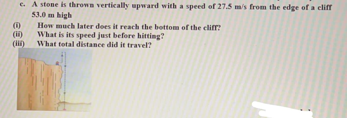 c. A stone is thrown vertically upward with a speed of 27.5 m/s from the edge of a cliff
53.0 m high
(i)
(ii)
(iii)
How much later does it reach the bottom of the cliff?
What is its speed just before hitting?
What total distance did it travel?
