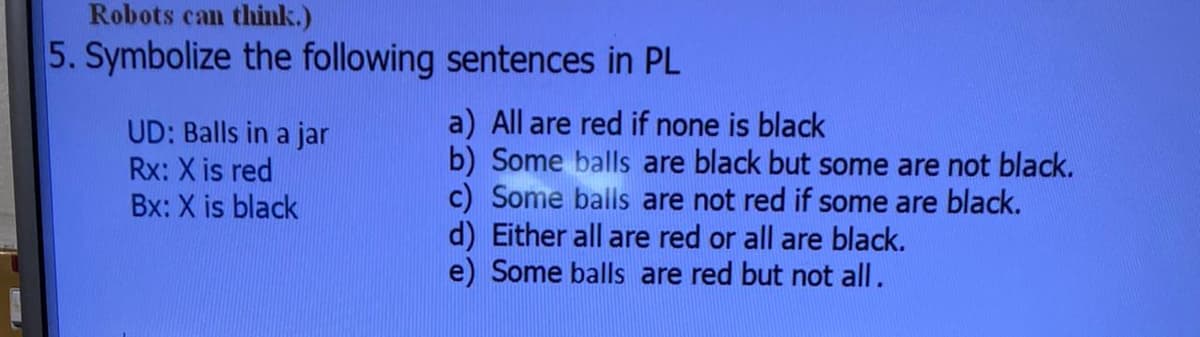 Robots can think.)
5. Symbolize the following sentences in PL
a) All are red if none is black
b) Some balls are black but some are not black.
c) Some balls are not red if some are black.
d) Either all are red or all are black.
e) Some balls are red but not all.
UD: Balls in a jar
Rx: X is red
Bx: X is black
