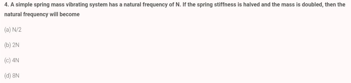 4. A simple spring mass vibrating system has a natural frequency of N. If the spring stiffness is halved and the mass is doubled, then the
natural frequency will become
(a) N/2
(b) 2N
(c) 4N
(d) 8N
