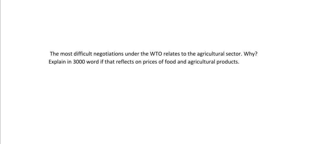 The most difficult negotiations under the WTO relates to the agricultural sector. Why?
Explain in 3000 word if that reflects on prices of food and agricultural products.
